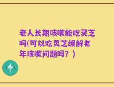 老人长期咳嗽能吃灵芝吗(可以吃灵芝缓解老年咳嗽问题吗？)