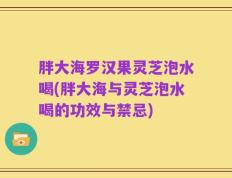 胖大海罗汉果灵芝泡水喝(胖大海与灵芝泡水喝的功效与禁忌)