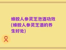 蜂胶人参灵芝泡酒功效(蜂胶人参灵芝酒的养生好处)