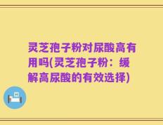 灵芝孢子粉对尿酸高有用吗(灵芝孢子粉：缓解高尿酸的有效选择)