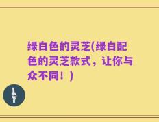 绿白色的灵芝(绿白配色的灵芝款式，让你与众不同！)