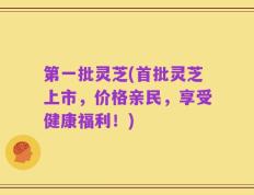 第一批灵芝(首批灵芝上市，价格亲民，享受健康福利！)