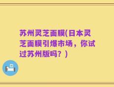 苏州灵芝面膜(日本灵芝面膜引爆市场，你试过苏州版吗？)