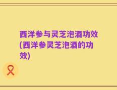 西洋参与灵芝泡酒功效(西洋参灵芝泡酒的功效)