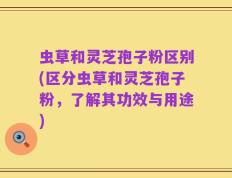 虫草和灵芝孢子粉区别(区分虫草和灵芝孢子粉，了解其功效与用途)