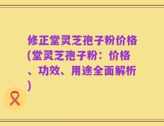 修正堂灵芝孢子粉价格(堂灵芝孢子粉：价格、功效、用途全面解析)