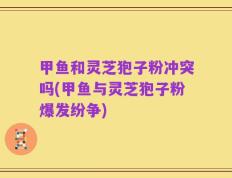 甲鱼和灵芝狍子粉冲突吗(甲鱼与灵芝狍子粉爆发纷争)