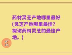 药材灵芝产地哪里最好(灵芝产地哪里最佳？探访药材灵芝的最佳产地。)