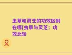 虫草和灵芝的功效区别在哪(虫草与灵芝：功效比较