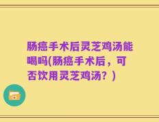 肠癌手术后灵芝鸡汤能喝吗(肠癌手术后，可否饮用灵芝鸡汤？)