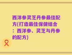 西洋参灵芝丹参最佳配方(打造最佳保健组合：西洋参、灵芝与丹参的配方)