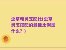 虫草和灵芝配比(虫草灵芝搭配的最佳比例是什么？)