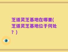 芝道灵芝基地在哪里(芝道灵芝基地位于何处？)