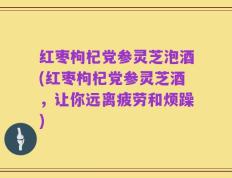 红枣枸杞党参灵芝泡酒(红枣枸杞党参灵芝酒，让你远离疲劳和烦躁)