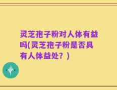 灵芝孢子粉对人体有益吗(灵芝孢子粉是否具有人体益处？)
