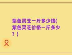 紫色灵芝一斤多少钱(紫色灵芝价格一斤多少？)