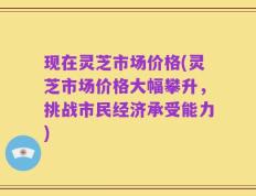 现在灵芝市场价格(灵芝市场价格大幅攀升，挑战市民经济承受能力)