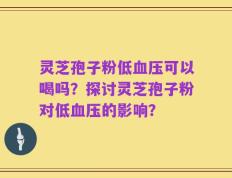 灵芝孢子粉低血压可以喝吗？探讨灵芝孢子粉对低血压的影响？