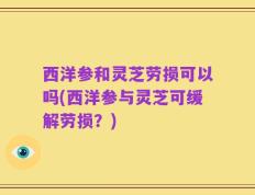 西洋参和灵芝劳损可以吗(西洋参与灵芝可缓解劳损？)