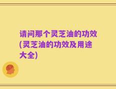 请问那个灵芝油的功效(灵芝油的功效及用途大全)