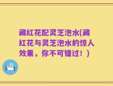 藏红花配灵芝泡水(藏红花与灵芝泡水的惊人效果，你不可错过！)