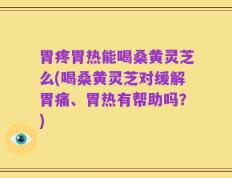 胃疼胃热能喝桑黄灵芝么(喝桑黄灵芝对缓解胃痛、胃热有帮助吗？)