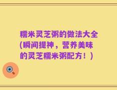 糯米灵芝粥的做法大全(瞬间提神，营养美味的灵芝糯米粥配方！)