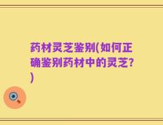 药材灵芝鉴别(如何正确鉴别药材中的灵芝？)