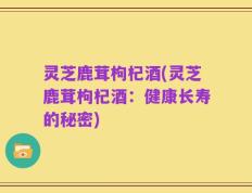 灵芝鹿茸枸杞酒(灵芝鹿茸枸杞酒：健康长寿的秘密)