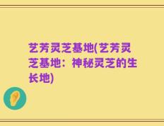 艺芳灵芝基地(艺芳灵芝基地：神秘灵芝的生长地)