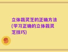 立体栽灵芝的正确方法(学习正确的立体栽灵芝技巧)
