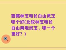 西藏林芝和长白山灵芝哪个好(比较林芝和长白山两地灵芝，哪一个更好？)