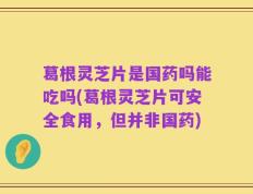 葛根灵芝片是国药吗能吃吗(葛根灵芝片可安全食用，但并非国药)