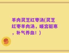 羊肉灵芝红枣汤(灵芝红枣羊肉汤，暖宫驱寒，补气养血！)