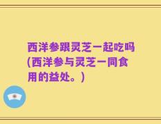 西洋参跟灵芝一起吃吗(西洋参与灵芝一同食用的益处。)