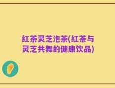 红茶灵芝泡茶(红茶与灵芝共舞的健康饮品)