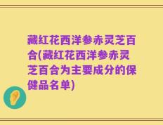 藏红花西洋参赤灵芝百合(藏红花西洋参赤灵芝百合为主要成分的保健品名单)