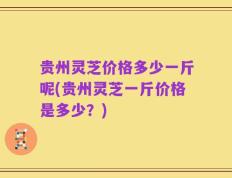 贵州灵芝价格多少一斤呢(贵州灵芝一斤价格是多少？)