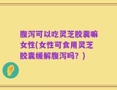 腹泻可以吃灵芝胶囊嘛女性(女性可食用灵芝胶囊缓解腹泻吗？)