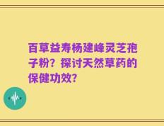 百草益寿杨建峰灵芝孢子粉？探讨天然草药的保健功效？