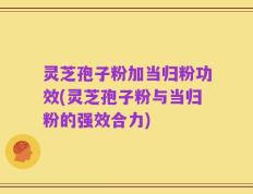灵芝孢子粉加当归粉功效(灵芝孢子粉与当归粉的强效合力)