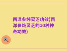 西洋参炖灵芝功效(西洋参炖灵芝的10种神奇功效)