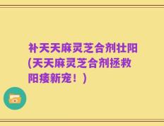 补天天麻灵芝合剂壮阳(天天麻灵芝合剂拯救阳痿新宠！)