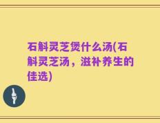 石斛灵芝煲什么汤(石斛灵芝汤，滋补养生的佳选)