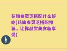花旗参灵芝搭配什么好吃(花旗参灵芝搭配推荐，让你品尝美食新享受)