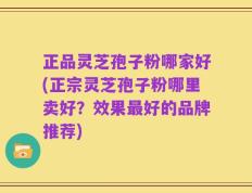 正品灵芝孢子粉哪家好(正宗灵芝孢子粉哪里卖好？效果最好的品牌推荐)