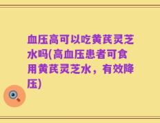 血压高可以吃黄芪灵芝水吗(高血压患者可食用黄芪灵芝水，有效降压)