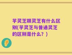 芋灵芝跟灵芝有什么区别(芋灵芝与普通灵芝的区别是什么？)