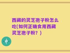 西藏的灵芝孢子粉怎么吃(如何正确食用西藏灵芝孢子粉？)