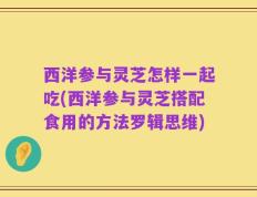 西洋参与灵芝怎样一起吃(西洋参与灵芝搭配食用的方法罗辑思维)
